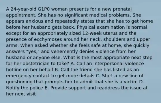 A 24-year-old G1P0 woman presents for a new prenatal appointment. She has no significant medical problems. She appears anxious and repeatedly states that she has to get home before her husband gets back. Physical examination is normal except for an appropriately sized 12-week uterus and the presence of ecchymoses around her neck, shoulders and upper arms. When asked whether she feels safe at home, she quickly answers "yes," and vehemently denies violence from her husband or anyone else. What is the most appropriate next step for her obstetrician to take? A. Call an interpersonal violence hotline on her behalf B. Call the friend she has listed as an emergency contact to get more details C. Start a new line of questioning that prompts her to admit that she is a victim D. Notify the police E. Provide support and readdress the issue at her next visit