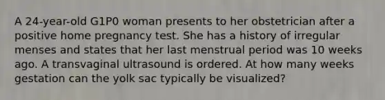 A 24-year-old G1P0 woman presents to her obstetrician after a positive home pregnancy test. She has a history of irregular menses and states that her last menstrual period was 10 weeks ago. A transvaginal ultrasound is ordered. At how many weeks gestation can the yolk sac typically be visualized?