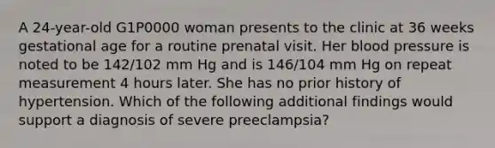 A 24-year-old G1P0000 woman presents to the clinic at 36 weeks gestational age for a routine prenatal visit. Her blood pressure is noted to be 142/102 mm Hg and is 146/104 mm Hg on repeat measurement 4 hours later. She has no prior history of hypertension. Which of the following additional findings would support a diagnosis of severe preeclampsia?