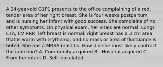 A 24-year-old G1P1 presents to the office complaining of a red, tender area of her right breast. She is four weeks postpartum and is nursing her infant with good success. She complains of no other symptoms. On physical exam, her vitals are normal. Lungs CTA, CV RRR, left breast is normal, right breast has a 3-cm area that is warm with erythema, and no mass or area of fluctuance is noted. She has a MRSA mastitis. How did she most likely contract the infection? A. Community acquired B.. Hospital acquired C. From her infant D. Self inoculated