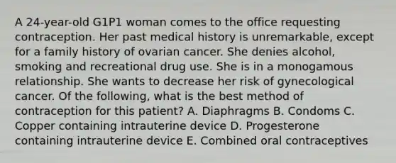 A 24-year-old G1P1 woman comes to the office requesting contraception. Her past medical history is unremarkable, except for a family history of ovarian cancer. She denies alcohol, smoking and recreational drug use. She is in a monogamous relationship. She wants to decrease her risk of gynecological cancer. Of the following, what is the best method of contraception for this patient? A. Diaphragms B. Condoms C. Copper containing intrauterine device D. Progesterone containing intrauterine device E. Combined oral contraceptives