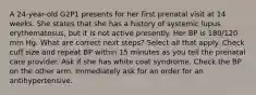 A 24-year-old G2P1 presents for her first prenatal visit at 14 weeks. She states that she has a history of systemic lupus erythematosus, but it is not active presently. Her BP is 180/120 mm Hg. What are correct next steps? Select all that apply. Check cuff size and repeat BP within 15 minutes as you tell the prenatal care provider. Ask if she has white coat syndrome. Check the BP on the other arm. Immediately ask for an order for an antihypertensive.