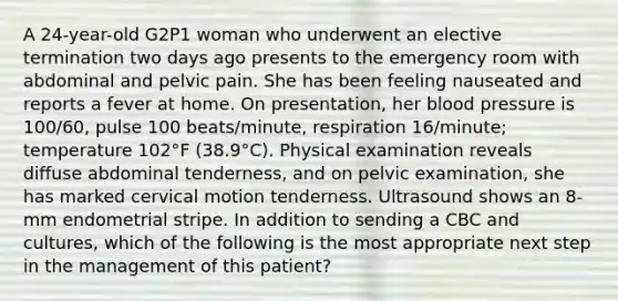 A 24-year-old G2P1 woman who underwent an elective termination two days ago presents to the emergency room with abdominal and pelvic pain. She has been feeling nauseated and reports a fever at home. On presentation, her blood pressure is 100/60, pulse 100 beats/minute, respiration 16/minute; temperature 102°F (38.9°C). Physical examination reveals diffuse abdominal tenderness, and on pelvic examination, she has marked cervical motion tenderness. Ultrasound shows an 8- mm endometrial stripe. In addition to sending a CBC and cultures, which of the following is the most appropriate next step in the management of this patient?