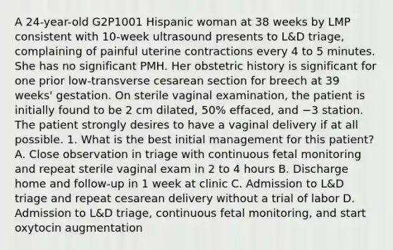 A 24-year-old G2P1001 Hispanic woman at 38 weeks by LMP consistent with 10-week ultrasound presents to L&D triage, complaining of painful uterine contractions every 4 to 5 minutes. She has no significant PMH. Her obstetric history is significant for one prior low-transverse cesarean section for breech at 39 weeks' gestation. On sterile vaginal examination, the patient is initially found to be 2 cm dilated, 50% effaced, and −3 station. The patient strongly desires to have a vaginal delivery if at all possible. 1. What is the best initial management for this patient? A. Close observation in triage with continuous fetal monitoring and repeat sterile vaginal exam in 2 to 4 hours B. Discharge home and follow-up in 1 week at clinic C. Admission to L&D triage and repeat cesarean delivery without a trial of labor D. Admission to L&D triage, continuous fetal monitoring, and start oxytocin augmentation