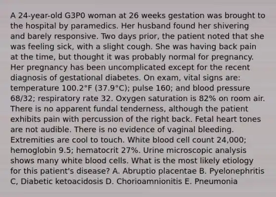 A 24-year-old G3P0 woman at 26 weeks gestation was brought to the hospital by paramedics. Her husband found her shivering and barely responsive. Two days prior, the patient noted that she was feeling sick, with a slight cough. She was having back pain at the time, but thought it was probably normal for pregnancy. Her pregnancy has been uncomplicated except for the recent diagnosis of gestational diabetes. On exam, vital signs are: temperature 100.2°F (37.9°C); pulse 160; and <a href='https://www.questionai.com/knowledge/kD0HacyPBr-blood-pressure' class='anchor-knowledge'>blood pressure</a> 68/32; respiratory rate 32. Oxygen saturation is 82% on room air. There is no apparent fundal tenderness, although the patient exhibits pain with percussion of the right back. Fetal heart tones are not audible. There is no evidence of vaginal bleeding. Extremities are cool to touch. White blood cell count 24,000; hemoglobin 9.5; hematocrit 27%. Urine microscopic analysis shows many white blood cells. What is the most likely etiology for this patient's disease? A. Abruptio placentae B. Pyelonephritis C, Diabetic ketoacidosis D. Chorioamnionitis E. Pneumonia