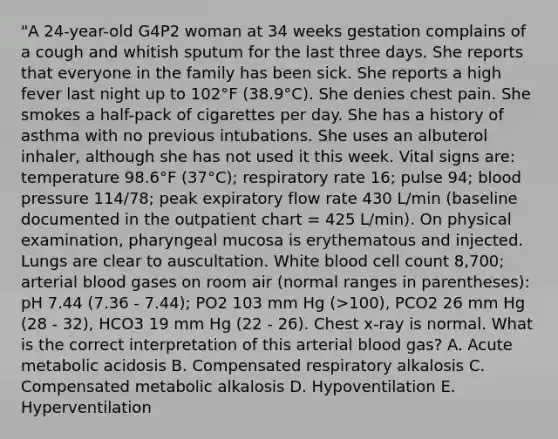 "A 24-year-old G4P2 woman at 34 weeks gestation complains of a cough and whitish sputum for the last three days. She reports that everyone in the family has been sick. She reports a high fever last night up to 102°F (38.9°C). She denies chest pain. She smokes a half-pack of cigarettes per day. She has a history of asthma with no previous intubations. She uses an albuterol inhaler, although she has not used it this week. Vital signs are: temperature 98.6°F (37°C); respiratory rate 16; pulse 94; blood pressure 114/78; peak expiratory flow rate 430 L/min (baseline documented in the outpatient chart = 425 L/min). On physical examination, pharyngeal mucosa is erythematous and injected. Lungs are clear to auscultation. White blood cell count 8,700; arterial blood gases on room air (normal ranges in parentheses): pH 7.44 (7.36 - 7.44); PO2 103 mm Hg (>100), PCO2 26 mm Hg (28 - 32), HCO3 19 mm Hg (22 - 26). Chest x-ray is normal. What is the correct interpretation of this arterial blood gas? A. Acute metabolic acidosis B. Compensated respiratory alkalosis C. Compensated metabolic alkalosis D. Hypoventilation E. Hyperventilation