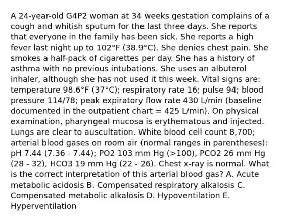 A 24-year-old G4P2 woman at 34 weeks gestation complains of a cough and whitish sputum for the last three days. She reports that everyone in the family has been sick. She reports a high fever last night up to 102°F (38.9°C). She denies chest pain. She smokes a half-pack of cigarettes per day. She has a history of asthma with no previous intubations. She uses an albuterol inhaler, although she has not used it this week. Vital signs are: temperature 98.6°F (37°C); respiratory rate 16; pulse 94; blood pressure 114/78; peak expiratory flow rate 430 L/min (baseline documented in the outpatient chart = 425 L/min). On physical examination, pharyngeal mucosa is erythematous and injected. Lungs are clear to auscultation. White blood cell count 8,700; arterial blood gases on room air (normal ranges in parentheses): pH 7.44 (7.36 - 7.44); PO2 103 mm Hg (>100), PCO2 26 mm Hg (28 - 32), HCO3 19 mm Hg (22 - 26). Chest x-ray is normal. What is the correct interpretation of this arterial blood gas? A. Acute metabolic acidosis B. Compensated respiratory alkalosis C. Compensated metabolic alkalosis D. Hypoventilation E. Hyperventilation