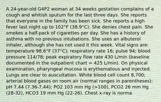 A 24-year-old G4P2 woman at 34 weeks gestation complains of a cough and whitish sputum for the last three days. She reports that everyone in the family has been sick. She reports a high fever last night up to 102°F (38.9°C). She denies chest pain. She smokes a half-pack of cigarettes per day. She has a history of asthma with no previous intubations. She uses an albuterol inhaler, although she has not used it this week. Vital signs are: temperature 98.6°F (37°C); respiratory rate 16; pulse 94; blood pressure 114/78; peak expiratory flow rate 430 L/min (baseline documented in the outpatient chart = 425 L/min). On physical examination, pharyngeal mucosa is erythematous and injected. Lungs are clear to auscultation. White blood cell count 8,700; arterial blood gases on room air (normal ranges in parentheses): pH 7.44 (7.36-7.44); PO2 103 mm Hg (>100), PCO2 26 mm Hg (28-32), HCO3 19 mm Hg (22-26). Chest x-ray is norma