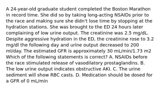 A 24-year-old graduate student completed the Boston Marathon in record time. She did so by taking long-acting NSAIDs prior to the race and making sure she didn't lose time by stopping at the hydration stations. She was brought to the ED 24 hours later complaining of low urine output. The creatinine was 2.5 mg/dL. Despite aggressive hydration in the ED, the creatinine rose to 3.2 mg/dl the following day and urine output decreased to 200 ml/day. The estimated GFR is approximately 30 mL/min/1.73 m2 Which of the following statements is correct? A. NSAIDs before the race stimulated release of vasodilatory prostaglandins. B. The low urine output indicates obstructive AKI. C. The urine sediment will show RBC casts. D. Medication should be dosed for a GFR of 0 mL/min