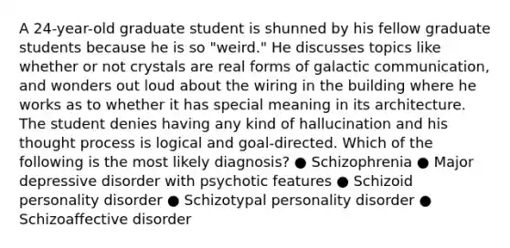 A 24-year-old graduate student is shunned by his fellow graduate students because he is so "weird." He discusses topics like whether or not crystals are real forms of galactic communication, and wonders out loud about the wiring in the building where he works as to whether it has special meaning in its architecture. The student denies having any kind of hallucination and his thought process is logical and goal-directed. Which of the following is the most likely diagnosis? ● Schizophrenia ● Major depressive disorder with psychotic features ● Schizoid personality disorder ● Schizotypal personality disorder ● Schizoaffective disorder