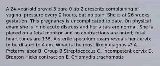 A 24-year-old gravid 3 para 0 ab 2 presents complaining of vaginal pressure every 2 hours, but no pain. She is at 26 weeks gestation. This pregnancy is uncomplicated to date. On physical exam she is in no acute distress and her vitals are normal. She is placed on a fetal monitor and no contractions are noted; fetal heart tones are 138. A sterile speculum exam reveals her cervix to be dilated to 4 cm. What is the most likely diagnosis? A. Preterm labor B. Group B Streptococcus C. Incompetent cervix D. Braxton Hicks contraction E. Chlamydia trachomatis