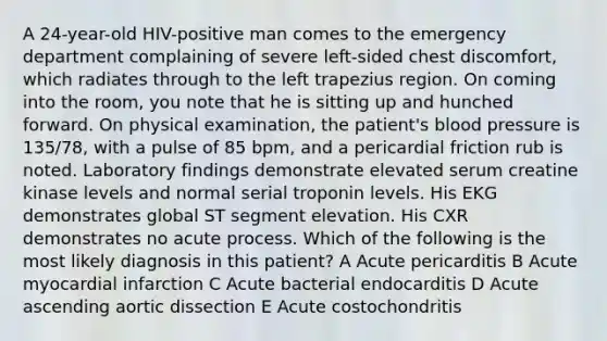 A 24-year-old HIV-positive man comes to the emergency department complaining of severe left-sided chest discomfort, which radiates through to the left trapezius region. On coming into the room, you note that he is sitting up and hunched forward. On physical examination, the patient's blood pressure is 135/78, with a pulse of 85 bpm, and a pericardial friction rub is noted. Laboratory findings demonstrate elevated serum creatine kinase levels and normal serial troponin levels. His EKG demonstrates global ST segment elevation. His CXR demonstrates no acute process. Which of the following is the most likely diagnosis in this patient? A Acute pericarditis B Acute myocardial infarction C Acute bacterial endocarditis D Acute ascending aortic dissection E Acute costochondritis