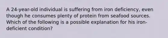 A 24-year-old individual is suffering from iron deficiency, even though he consumes plenty of protein from seafood sources. Which of the following is a possible explanation for his iron-deficient condition?