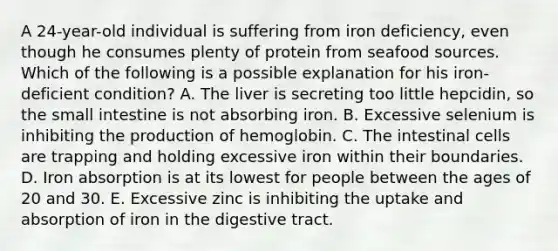 A 24-year-old individual is suffering from iron deficiency, even though he consumes plenty of protein from seafood sources. Which of the following is a possible explanation for his iron-deficient condition? A. The liver is secreting too little hepcidin, so <a href='https://www.questionai.com/knowledge/kt623fh5xn-the-small-intestine' class='anchor-knowledge'>the small intestine</a> is not absorbing iron. B. Excessive selenium is inhibiting the production of hemoglobin. C. The intestinal cells are trapping and holding excessive iron within their boundaries. D. Iron absorption is at its lowest for people between the ages of 20 and 30. E. Excessive zinc is inhibiting the uptake and absorption of iron in the digestive tract.