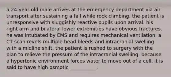 a 24-year-old male arrives at the emergency department via air transport after sustaining a fall while rock climbing. the patient is unresponsive with sluggishly reactive pupils upon arrival. his right arm and bilateral lower extremities have obvious fractures. he was intubated by EMS and requires mechanical ventilation. a CT scan revels multiple head bleeds and intracranial swelling with a midline shift. the patient is rushed to surgery with the plan to relieve the pressure of the intracranial swelling. because a hypertonic environment forces water to move out of a cell, it is said to have high osmotic ___________.