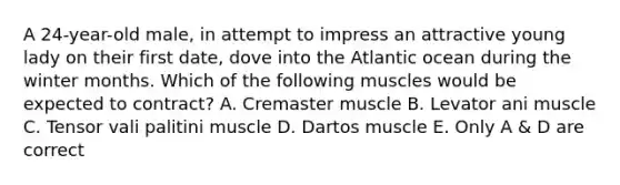 A 24-year-old male, in attempt to impress an attractive young lady on their first date, dove into the Atlantic ocean during the winter months. Which of the following muscles would be expected to contract? A. Cremaster muscle B. Levator ani muscle C. Tensor vali palitini muscle D. Dartos muscle E. Only A & D are correct