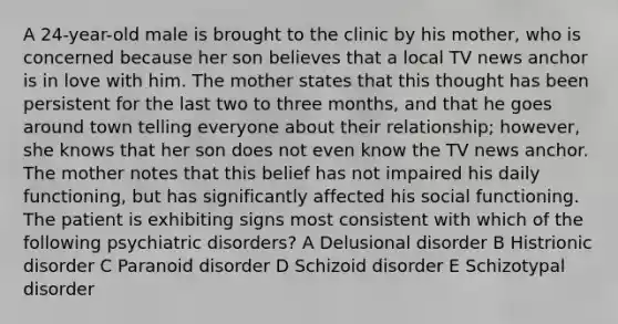 A 24-year-old male is brought to the clinic by his mother, who is concerned because her son believes that a local TV news anchor is in love with him. The mother states that this thought has been persistent for the last two to three months, and that he goes around town telling everyone about their relationship; however, she knows that her son does not even know the TV news anchor. The mother notes that this belief has not impaired his daily functioning, but has significantly affected his social functioning. The patient is exhibiting signs most consistent with which of the following psychiatric disorders? A Delusional disorder B Histrionic disorder C Paranoid disorder D Schizoid disorder E Schizotypal disorder