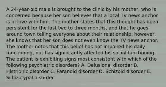 A 24-year-old male is brought to the clinic by his mother, who is concerned because her son believes that a local TV news anchor is in love with him. The mother states that this thought has been persistent for the last two to three months, and that he goes around town telling everyone about their relationship; however, she knows that her son does not even know the TV news anchor. The mother notes that this belief has not impaired his daily functioning, but has significantly affected his social functioning. The patient is exhibiting signs most consistent with which of the following psychiatric disorders? A. Delusional disorder B. Histrionic disorder C. Paranoid disorder D. Schizoid disorder E. Schizotypal disorder