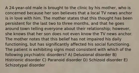 A 24-year-old male is brought to the clinic by his mother, who is concerned because her son believes that a local TV news anchor is in love with him. The mother states that this thought has been persistent for the last two to three months, and that he goes around town telling everyone about their relationship; however, she knows that her son does not even know the TV news anchor. The mother notes that this belief has not impaired his daily functioning, but has significantly affected his social functioning. The patient is exhibiting signs most consistent with which of the following psychiatric disorders? A) Delusional disorder B) Histrionic disorder C) Paranoid disorder D) Schizoid disorder E) Schizotypal disorder