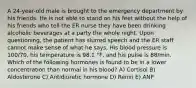 A 24-year-old male is brought to the emergency department by his friends. He is not able to stand on his feet without the help of his friends who tell the ER nurse they have been drinking alcoholic beverages at a party the whole night. Upon questioning, the patient has slurred speech and the ER staff cannot make sense of what he says. His blood pressure is 100/70, his temperature is 98.1 °F, and his pulse is 88/min. Which of the following hormones is found to be in a lower concentration than normal in his blood? A) Cortisol B) Aldosterone C) Antidiuretic hormone D) Renin E) ANP