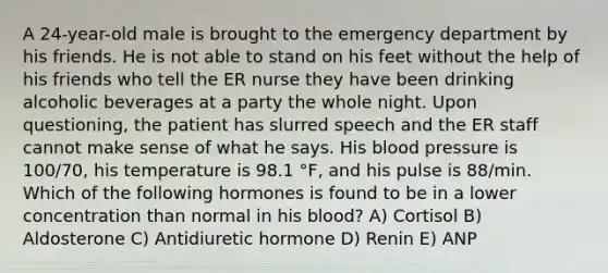 A 24-year-old male is brought to the emergency department by his friends. He is not able to stand on his feet without the help of his friends who tell the ER nurse they have been drinking alcoholic beverages at a party the whole night. Upon questioning, the patient has slurred speech and the ER staff cannot make sense of what he says. His blood pressure is 100/70, his temperature is 98.1 °F, and his pulse is 88/min. Which of the following hormones is found to be in a lower concentration than normal in his blood? A) Cortisol B) Aldosterone C) Antidiuretic hormone D) Renin E) ANP