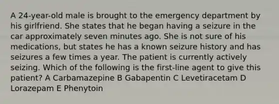 A 24-year-old male is brought to the emergency department by his girlfriend. She states that he began having a seizure in the car approximately seven minutes ago. She is not sure of his medications, but states he has a known seizure history and has seizures a few times a year. The patient is currently actively seizing. Which of the following is the first-line agent to give this patient? A Carbamazepine B Gabapentin C Levetiracetam D Lorazepam E Phenytoin