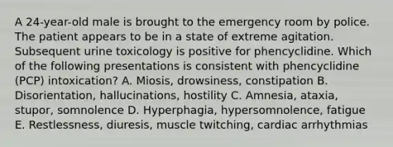 A 24-year-old male is brought to the emergency room by police. The patient appears to be in a state of extreme agitation. Subsequent urine toxicology is positive for phencyclidine. Which of the following presentations is consistent with phencyclidine (PCP) intoxication? A. Miosis, drowsiness, constipation B. Disorientation, hallucinations, hostility C. Amnesia, ataxia, stupor, somnolence D. Hyperphagia, hypersomnolence, fatigue E. Restlessness, diuresis, muscle twitching, cardiac arrhythmias