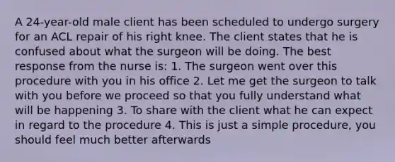 A 24-year-old male client has been scheduled to undergo surgery for an ACL repair of his right knee. The client states that he is confused about what the surgeon will be doing. The best response from the nurse is: 1. The surgeon went over this procedure with you in his office 2. Let me get the surgeon to talk with you before we proceed so that you fully understand what will be happening 3. To share with the client what he can expect in regard to the procedure 4. This is just a simple procedure, you should feel much better afterwards