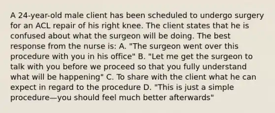 A 24-year-old male client has been scheduled to undergo surgery for an ACL repair of his right knee. The client states that he is confused about what the surgeon will be doing. The best response from the nurse is: A. "The surgeon went over this procedure with you in his office" B. "Let me get the surgeon to talk with you before we proceed so that you fully understand what will be happening" C. To share with the client what he can expect in regard to the procedure D. "This is just a simple procedure—you should feel much better afterwards"