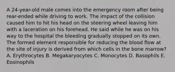 A 24-year-old male comes into the emergency room after being rear-ended while driving to work. The impact of the collision caused him to hit his head on the steering wheel leaving him with a laceration on his forehead. He said while he was on his way to the hospital the bleeding gradually stopped on its own. The formed element responsible for reducing the blood flow at the site of injury is derived from which cells in the bone marrow? A. Erythrocytes B. Megakaryocytes C. Monocytes D. Basophils E. Eosinophils