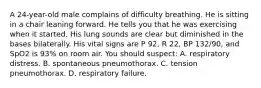 A 24-year-old male complains of difficulty breathing. He is sitting in a chair leaning forward. He tells you that he was exercising when it started. His lung sounds are clear but diminished in the bases bilaterally. His vital signs are P 92, R 22, BP 132/90, and SpO2 is 93% on room air. You should suspect: A. respiratory distress. B. spontaneous pneumothorax. C. tension pneumothorax. D. respiratory failure.