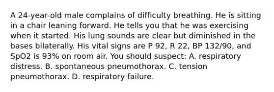 A 24-year-old male complains of difficulty breathing. He is sitting in a chair leaning forward. He tells you that he was exercising when it started. His lung sounds are clear but diminished in the bases bilaterally. His vital signs are P 92, R 22, BP 132/90, and SpO2 is 93% on room air. You should suspect: A. respiratory distress. B. spontaneous pneumothorax. C. tension pneumothorax. D. respiratory failure.