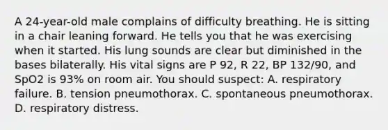 A​ 24-year-old male complains of difficulty breathing. He is sitting in a chair leaning forward. He tells you that he was exercising when it started. His lung sounds are clear but diminished in the bases bilaterally. His vital signs are P​ 92, R​ 22, BP​ 132/90, and SpO2 is​ 93% on room air. You should​ suspect: A. respiratory failure. B. tension pneumothorax. C. spontaneous pneumothorax. D. respiratory distress.