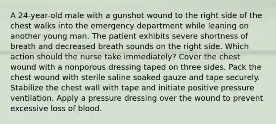 A 24-year-old male with a gunshot wound to the right side of the chest walks into the emergency department while leaning on another young man. The patient exhibits severe shortness of breath and decreased breath sounds on the right side. Which action should the nurse take immediately? Cover the chest wound with a nonporous dressing taped on three sides. Pack the chest wound with sterile saline soaked gauze and tape securely. Stabilize the chest wall with tape and initiate positive pressure ventilation. Apply a pressure dressing over the wound to prevent excessive loss of blood.