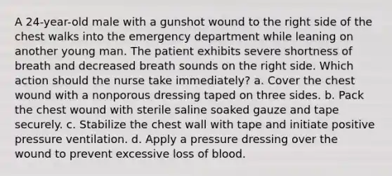 A 24-year-old male with a gunshot wound to the right side of the chest walks into the emergency department while leaning on another young man. The patient exhibits severe shortness of breath and decreased breath sounds on the right side. Which action should the nurse take immediately? a. Cover the chest wound with a nonporous dressing taped on three sides. b. Pack the chest wound with sterile saline soaked gauze and tape securely. c. Stabilize the chest wall with tape and initiate positive pressure ventilation. d. Apply a pressure dressing over the wound to prevent excessive loss of blood.