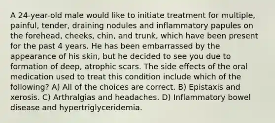 A 24-year-old male would like to initiate treatment for multiple, painful, tender, draining nodules and inflammatory papules on the forehead, cheeks, chin, and trunk, which have been present for the past 4 years. He has been embarrassed by the appearance of his skin, but he decided to see you due to formation of deep, atrophic scars. The side effects of the oral medication used to treat this condition include which of the following? A) All of the choices are correct. B) Epistaxis and xerosis. C) Arthralgias and headaches. D) Inflammatory bowel disease and hypertriglyceridemia.