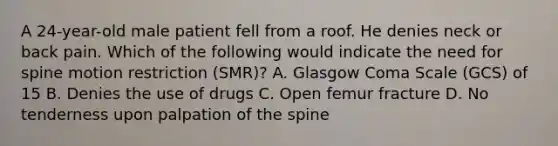 A​ 24-year-old male patient fell from a roof. He denies neck or back pain. Which of the following would indicate the need for spine motion restriction​ (SMR)? A. Glasgow Coma Scale​ (GCS) of 15 B. Denies the use of drugs C. Open femur fracture D. No tenderness upon palpation of the spine