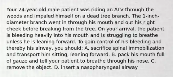 Your​ 24-year-old male patient was riding an ATV through the woods and impaled himself on a dead tree branch. The​ 1-inch-diameter branch went in through his mouth and out his right cheek before breaking from the tree. On your​ arrival, the patient is bleeding heavily into his mouth and is struggling to breathe unless he is leaning forward. To gain control of his bleeding and thereby his​ airway, you​ should: A. sacrifice spinal immobilization and transport him​ sitting, leaning forward. B. pack his mouth full of gauze and tell your patient to breathe through his nose. C. remove the object. D. insert a nasopharyngeal airway