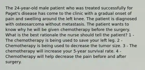 The 24-year-old male patient who was treated successfully for Paget's disease has come to the clinic with a gradual onset of pain and swelling around the left knee. The patient is diagnosed with osteosarcoma without metastasis. The patient wants to know why he will be given chemotherapy before the surgery. What is the best rationale the nurse should tell the patient? 1 - The chemotherapy is being used to save your left leg. 2 - Chemotherapy is being used to decrease the tumor size. 3 - The chemotherapy will increase your 5-year survival rate. 4 - Chemotherapy will help decrease the pain before and after surgery.