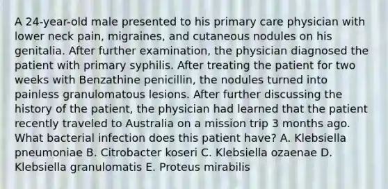 A 24-year-old male presented to his primary care physician with lower neck pain, migraines, and cutaneous nodules on his genitalia. After further examination, the physician diagnosed the patient with primary syphilis. After treating the patient for two weeks with Benzathine penicillin, the nodules turned into painless granulomatous lesions. After further discussing the history of the patient, the physician had learned that the patient recently traveled to Australia on a mission trip 3 months ago. What bacterial infection does this patient have? A. Klebsiella pneumoniae B. Citrobacter koseri C. Klebsiella ozaenae D. Klebsiella granulomatis E. Proteus mirabilis