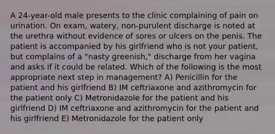 A 24-year-old male presents to the clinic complaining of pain on urination. On exam, watery, non-purulent discharge is noted at the urethra without evidence of sores or ulcers on the penis. The patient is accompanied by his girlfriend who is not your patient, but complains of a "nasty greenish," discharge from her vagina and asks if it could be related. Which of the following is the most appropriate next step in management? A) Penicillin for the patient and his girlfriend B) IM ceftriaxone and azithromycin for the patient only C) Metronidazole for the patient and his girlfriend D) IM ceftriaxone and azithromycin for the patient and his girlfriend E) Metronidazole for the patient only