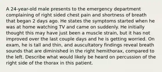 A 24-year-old male presents to the emergency department complaining of right sided chest pain and shortness of breath that began 2 days ago. He states the symptoms started when he was at home watching TV and came on suddenly. He initially thought this may have just been a muscle strain, but it has not improved over the last couple days and he is getting worried. On exam, he is tall and thin, and auscultatory findings reveal breath sounds that are diminished in the right hemithorax, compared to the left. Describe what would likely be heard on percussion of the right side of the thorax in this patient.