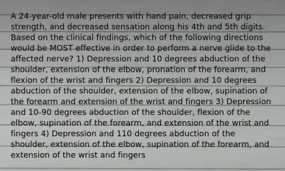 A 24-year-old male presents with hand pain, decreased grip strength, and decreased sensation along his 4th and 5th digits. Based on the clinical findings, which of the following directions would be MOST effective in order to perform a nerve glide to the affected nerve? 1) Depression and 10 degrees abduction of the shoulder, extension of the elbow, pronation of the forearm, and flexion of the wrist and fingers 2) Depression and 10 degrees abduction of the shoulder, extension of the elbow, supination of the forearm and extension of the wrist and fingers 3) Depression and 10-90 degrees abduction of the shoulder, flexion of the elbow, supination of the forearm, and extension of the wrist and fingers 4) Depression and 110 degrees abduction of the shoulder, extension of the elbow, supination of the forearm, and extension of the wrist and fingers