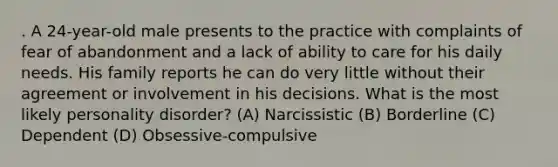 . A 24-year-old male presents to the practice with complaints of fear of abandonment and a lack of ability to care for his daily needs. His family reports he can do very little without their agreement or involvement in his decisions. What is the most likely personality disorder? (A) Narcissistic (B) Borderline (C) Dependent (D) Obsessive-compulsive