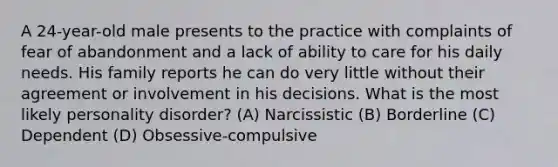 A 24-year-old male presents to the practice with complaints of fear of abandonment and a lack of ability to care for his daily needs. His family reports he can do very little without their agreement or involvement in his decisions. What is the most likely personality disorder? (A) Narcissistic (B) Borderline (C) Dependent (D) Obsessive-compulsive