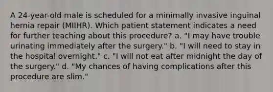 A 24-year-old male is scheduled for a minimally invasive inguinal hernia repair (MIIHR). Which patient statement indicates a need for further teaching about this procedure? a. "I may have trouble urinating immediately after the surgery." b. "I will need to stay in the hospital overnight." c. "I will not eat after midnight the day of the surgery." d. "My chances of having complications after this procedure are slim."