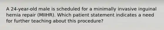 A 24-year-old male is scheduled for a minimally invasive inguinal hernia repair (MIIHR). Which patient statement indicates a need for further teaching about this procedure?