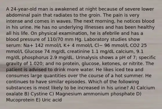 A 24-year-old man is awakened at night because of severe lower abdominal pain that radiates to the groin. The pain is very intense and comes in waves. The next morning, he notices blood in his urine. He has no underlying illnesses and has been healthy all his life. On physical examination, he is afebrile and has a blood pressure of 110/70 mm Hg. Laboratory studies show serum: Na+ 142 mmol/L K+ 4 mmol/L Cl− 96 mmol/L CO2 25 mmol/L Glucose 74 mg/dL creatinine 1.1 mg/dL calcium, 9.1 mg/dL phosphorus 2.9 mg/dL. Urinalysis shows a pH of 7; specific gravity of 1.020; and no protein, glucose, ketones, or nitrite. The patient is advised to drink more water. He likes iced tea and consumes large quantities over the course of a hot summer. He continues to have similar episodes. Which of the following substances is most likely to be increased in his urine? A) Calcium oxalate B) Cystine C) Magnesium ammonium phosphate D) Mucoprotein E) Uric acid