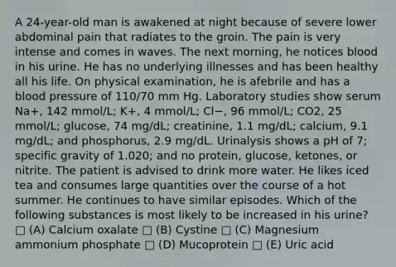 A 24-year-old man is awakened at night because of severe lower abdominal pain that radiates to the groin. The pain is very intense and comes in waves. The next morning, he notices blood in his urine. He has no underlying illnesses and has been healthy all his life. On physical examination, he is afebrile and has a <a href='https://www.questionai.com/knowledge/kD0HacyPBr-blood-pressure' class='anchor-knowledge'>blood pressure</a> of 110/70 mm Hg. Laboratory studies show serum Na+, 142 mmol/L; K+, 4 mmol/L; Cl−, 96 mmol/L; CO2, 25 mmol/L; glucose, 74 mg/dL; creatinine, 1.1 mg/dL; calcium, 9.1 mg/dL; and phosphorus, 2.9 mg/dL. Urinalysis shows a pH of 7; specific gravity of 1.020; and no protein, glucose, ketones, or nitrite. The patient is advised to drink more water. He likes iced tea and consumes large quantities over the course of a hot summer. He continues to have similar episodes. Which of the following substances is most likely to be increased in his urine? □ (A) Calcium oxalate □ (B) Cystine □ (C) Magnesium ammonium phosphate □ (D) Mucoprotein □ (E) Uric acid