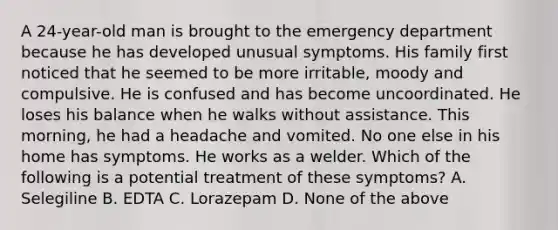 A 24-year-old man is brought to the emergency department because he has developed unusual symptoms. His family first noticed that he seemed to be more irritable, moody and compulsive. He is confused and has become uncoordinated. He loses his balance when he walks without assistance. This morning, he had a headache and vomited. No one else in his home has symptoms. He works as a welder. Which of the following is a potential treatment of these symptoms? A. Selegiline B. EDTA C. Lorazepam D. None of the above